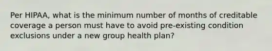 Per HIPAA, what is the minimum number of months of creditable coverage a person must have to avoid pre-existing condition exclusions under a new group health plan?