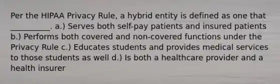 Per the HIPAA Privacy Rule, a hybrid entity is defined as one that __________. a.) Serves both self-pay patients and insured patients b.) Performs both covered and non-covered functions under the Privacy Rule c.) Educates students and provides medical services to those students as well d.) Is both a healthcare provider and a health insurer