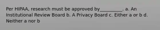 Per HIPAA, research must be approved by__________. a. An Institutional Review Board b. A Privacy Board c. Either a or b d. Neither a nor b