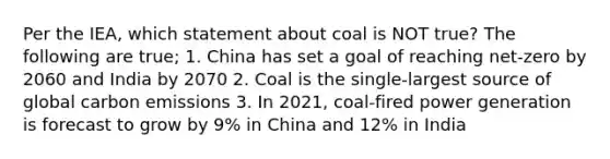 Per the IEA, which statement about coal is NOT true? The following are true; 1. China has set a goal of reaching net-zero by 2060 and India by 2070 2. Coal is the single-largest source of global carbon emissions 3. In 2021, coal-fired power generation is forecast to grow by 9% in China and 12% in India