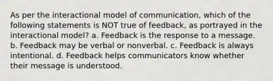 As per the interactional model of communication, which of the following statements is NOT true of feedback, as portrayed in the interactional model? a. Feedback is the response to a message. b. Feedback may be verbal or nonverbal. c. Feedback is always intentional. d. Feedback helps communicators know whether their message is understood.