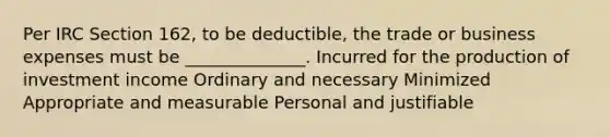 Per IRC Section 162, to be deductible, the trade or business expenses must be ______________. Incurred for the production of investment income Ordinary and necessary Minimized Appropriate and measurable Personal and justifiable