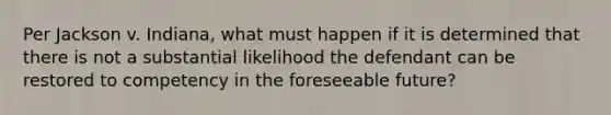 Per Jackson v. Indiana, what must happen if it is determined that there is not a substantial likelihood the defendant can be restored to competency in the foreseeable future?