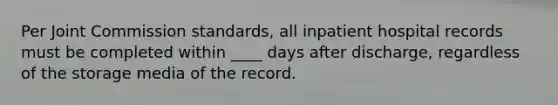 Per Joint Commission standards, all inpatient hospital records must be completed within ____ days after discharge, regardless of the storage media of the record.