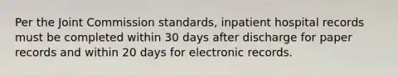 Per the Joint Commission standards, inpatient hospital records must be completed within 30 days after discharge for paper records and within 20 days for electronic records.