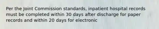 Per the Joint Commission standards, inpatient hospital records must be completed within 30 days after discharge for paper records and within 20 days for electronic