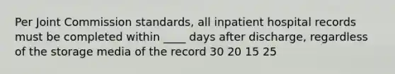 Per Joint Commission standards, all inpatient hospital records must be completed within ____ days after discharge, regardless of the storage media of the record 30 20 15 25