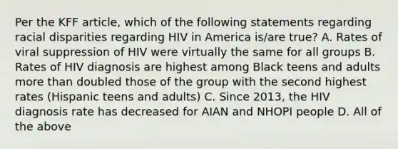 Per the KFF article, which of the following statements regarding racial disparities regarding HIV in America is/are true? A. Rates of viral suppression of HIV were virtually the same for all groups B. Rates of HIV diagnosis are highest among Black teens and adults more than doubled those of the group with the second highest rates (Hispanic teens and adults) C. Since 2013, the HIV diagnosis rate has decreased for AIAN and NHOPI people D. All of the above