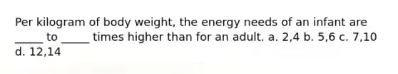 Per kilogram of body weight, the energy needs of an infant are _____ to _____ times higher than for an adult. a. 2,4 b. 5,6 c. 7,10 d. 12,14