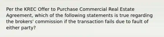 Per the KREC Offer to Purchase Commercial Real Estate Agreement, which of the following statements is true regarding the brokers' commission if the transaction fails due to fault of either party?