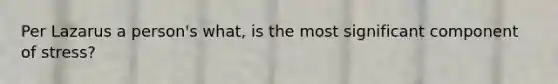 Per Lazarus a person's what, is the most significant component of stress?