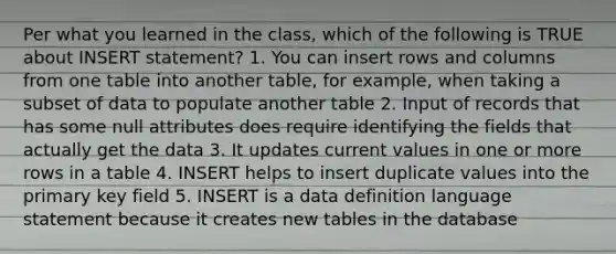 Per what you learned in the class, which of the following is TRUE about INSERT statement? 1. You can insert rows and columns from one table into another table, for example, when taking a subset of data to populate another table 2. Input of records that has some null attributes does require identifying the fields that actually get the data 3. It updates current values in one or more rows in a table 4. INSERT helps to insert duplicate values into the primary key field 5. INSERT is a data definition language statement because it creates new tables in the database