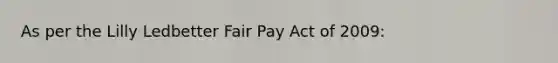 As per the Lilly Ledbetter Fair Pay Act of 2009: