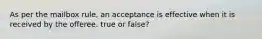 As per the mailbox rule, an acceptance is effective when it is received by the offeree. true or false?