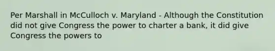 Per Marshall in McCulloch v. Maryland - Although the Constitution did not give Congress the power to charter a bank, it did give Congress the powers to