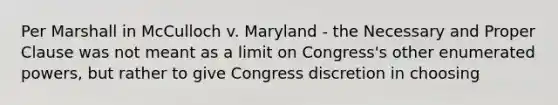 Per Marshall in McCulloch v. Maryland - the Necessary and Proper Clause was not meant as a limit on Congress's other enumerated powers, but rather to give Congress discretion in choosing