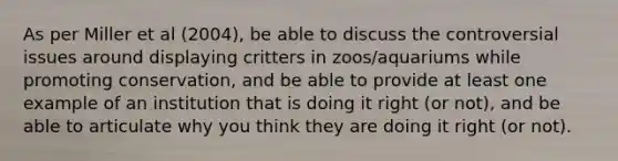 As per Miller et al (2004), be able to discuss the controversial issues around displaying critters in zoos/aquariums while promoting conservation, and be able to provide at least one example of an institution that is doing it right (or not), and be able to articulate why you think they are doing it right (or not).