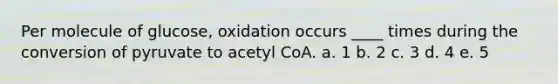 Per molecule of glucose, oxidation occurs ____ times during the conversion of pyruvate to acetyl CoA.​ a. ​1 b. ​2 c. ​3 d. ​4 e. ​5