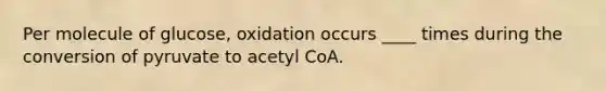 Per molecule of glucose, oxidation occurs ____ times during the conversion of pyruvate to acetyl CoA.