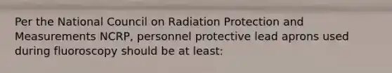 Per the National Council on Radiation Protection and Measurements NCRP, personnel protective lead aprons used during fluoroscopy should be at least: