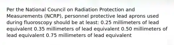 Per the National Council on Radiation Protection and Measurements (NCRP), personnel protective lead aprons used during fluoroscopy should be at least: 0.25 millimeters of lead equivalent 0.35 millimeters of lead equivalent 0.50 millimeters of lead equivalent 0.75 millimeters of lead equivalent