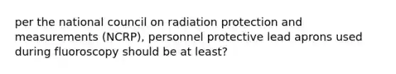 per the national council on radiation protection and measurements (NCRP), personnel protective lead aprons used during fluoroscopy should be at least?