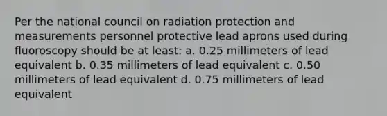 Per the national council on radiation protection and measurements personnel protective lead aprons used during fluoroscopy should be at least: a. 0.25 millimeters of lead equivalent b. 0.35 millimeters of lead equivalent c. 0.50 millimeters of lead equivalent d. 0.75 millimeters of lead equivalent