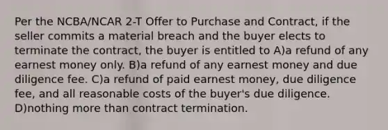 Per the NCBA/NCAR 2-T Offer to Purchase and Contract, if the seller commits a material breach and the buyer elects to terminate the contract, the buyer is entitled to A)a refund of any earnest money only. B)a refund of any earnest money and due diligence fee. C)a refund of paid earnest money, due diligence fee, and all reasonable costs of the buyer's due diligence. D)nothing more than contract termination.