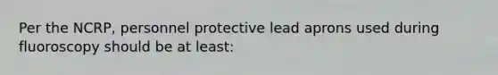 Per the NCRP, personnel protective lead aprons used during fluoroscopy should be at least: