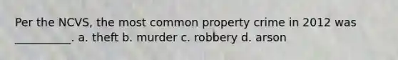 Per the NCVS, the most common property crime in 2012 was __________. a. theft b. murder c. robbery d. arson