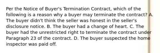 Per the Notice of Buyer's Termination Contract, which of the following is a reason why a buyer may terminate the contract? A. The buyer didn't think the seller was honest in the seller's disclosure notice. B. The buyer had a change of heart. C. The buyer had the unrestricted right to terminate the contract under Paragraph 23 of the contract. D. The buyer suspected the home inspector was paid off.