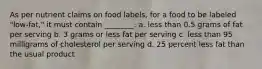 As per nutrient claims on food labels, for a food to be labeled "low-fat," it must contain ________. a. less than 0.5 grams of fat per serving b. 3 grams or less fat per serving c. less than 95 milligrams of cholesterol per serving d. 25 percent less fat than the usual product