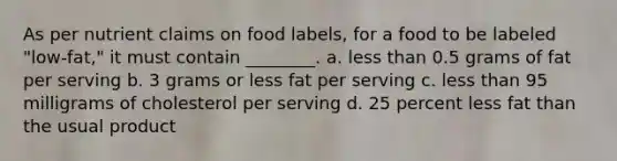 As per nutrient claims on food labels, for a food to be labeled "low-fat," it must contain ________. a. less than 0.5 grams of fat per serving b. 3 grams or less fat per serving c. less than 95 milligrams of cholesterol per serving d. 25 percent less fat than the usual product