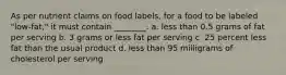 As per nutrient claims on food labels, for a food to be labeled "low-fat," it must contain ________. a. less than 0.5 grams of fat per serving b. 3 grams or less fat per serving c. 25 percent less fat than the usual product d. less than 95 milligrams of cholesterol per serving