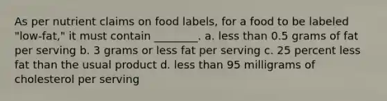 As per nutrient claims on food labels, for a food to be labeled "low-fat," it must contain ________. a. less than 0.5 grams of fat per serving b. 3 grams or less fat per serving c. 25 percent less fat than the usual product d. less than 95 milligrams of cholesterol per serving