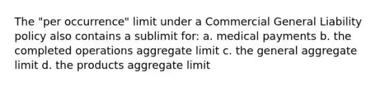 The "per occurrence" limit under a Commercial General Liability policy also contains a sublimit for: a. medical payments b. the completed operations aggregate limit c. the general aggregate limit d. the products aggregate limit