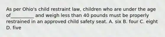 As per Ohio's child restraint law, children who are under the age of__________ and weigh less than 40 pounds must be properly restrained in an approved child safety seat. A. six B. four C. eight D. five