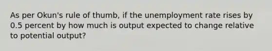 As per Okun's rule of thumb, if the unemployment rate rises by 0.5 percent by how much is output expected to change relative to potential output?