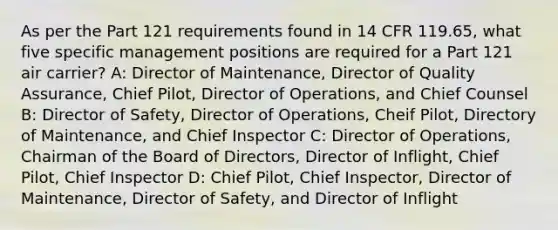 As per the Part 121 requirements found in 14 CFR 119.65, what five specific management positions are required for a Part 121 air carrier? A: Director of Maintenance, Director of Quality Assurance, Chief Pilot, Director of Operations, and Chief Counsel B: Director of Safety, Director of Operations, Cheif Pilot, Directory of Maintenance, and Chief Inspector C: Director of Operations, Chairman of the Board of Directors, Director of Inflight, Chief Pilot, Chief Inspector D: Chief Pilot, Chief Inspector, Director of Maintenance, Director of Safety, and Director of Inflight