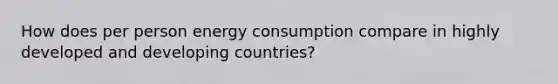 How does per person energy consumption compare in highly developed and developing countries?