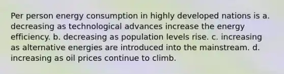 Per person energy consumption in highly developed nations is a. decreasing as technological advances increase the energy efficiency. b. decreasing as population levels rise. c. increasing as alternative energies are introduced into the mainstream. d. increasing as oil prices continue to climb.