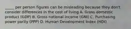 _____ per person figures can be misleading because they don't consider differences in the cost of living A. Gross domestic product (GDP) B. Gross national income (GNI) C. Purchasing power parity (PPP) D. Human Development Index (HDI)