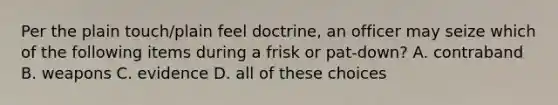 Per the plain touch/plain feel doctrine, an officer may seize which of the following items during a frisk or pat-down? A. contraband B. weapons C. evidence D. all of these choices