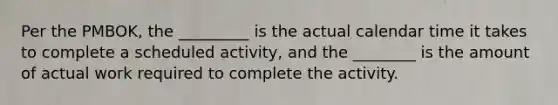 Per the PMBOK, the _________ is the actual calendar time it takes to complete a scheduled activity, and the ________ is the amount of actual work required to complete the activity.