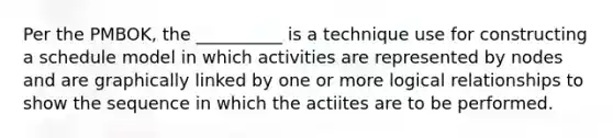 Per the PMBOK, the __________ is a technique use for constructing a schedule model in which activities are represented by nodes and are graphically linked by one or more logical relationships to show the sequence in which the actiites are to be performed.