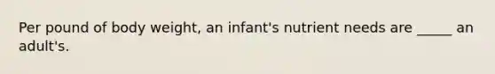 Per pound of body weight, an infant's nutrient needs are _____ an adult's.