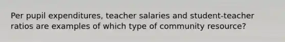 Per pupil expenditures, teacher salaries and student-teacher ratios are examples of which type of community resource?