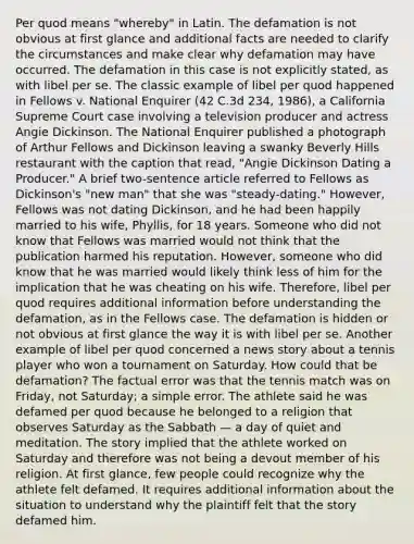 Per quod means "whereby" in Latin. The defamation is not obvious at first glance and additional facts are needed to clarify the circumstances and make clear why defamation may have occurred. The defamation in this case is not explicitly stated, as with libel per se. The classic example of libel per quod happened in Fellows v. National Enquirer (42 C.3d 234, 1986), a California Supreme Court case involving a television producer and actress Angie Dickinson. The National Enquirer published a photograph of Arthur Fellows and Dickinson leaving a swanky Beverly Hills restaurant with the caption that read, "Angie Dickinson Dating a Producer." A brief two-sentence article referred to Fellows as Dickinson's "new man" that she was "steady-dating." However, Fellows was not dating Dickinson, and he had been happily married to his wife, Phyllis, for 18 years. Someone who did not know that Fellows was married would not think that the publication harmed his reputation. However, someone who did know that he was married would likely think less of him for the implication that he was cheating on his wife. Therefore, libel per quod requires additional information before understanding the defamation, as in the Fellows case. The defamation is hidden or not obvious at first glance the way it is with libel per se. Another example of libel per quod concerned a news story about a tennis player who won a tournament on Saturday. How could that be defamation? The factual error was that the tennis match was on Friday, not Saturday; a simple error. The athlete said he was defamed per quod because he belonged to a religion that observes Saturday as the Sabbath — a day of quiet and meditation. The story implied that the athlete worked on Saturday and therefore was not being a devout member of his religion. At first glance, few people could recognize why the athlete felt defamed. It requires additional information about the situation to understand why the plaintiff felt that the story defamed him.