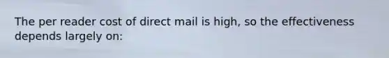 The per reader cost of direct mail is high, so the effectiveness depends largely on: