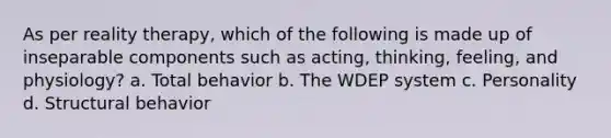 As per reality therapy, which of the following is made up of inseparable components such as acting, thinking, feeling, and physiology? a. Total behavior b. The WDEP system c. Personality d. Structural behavior